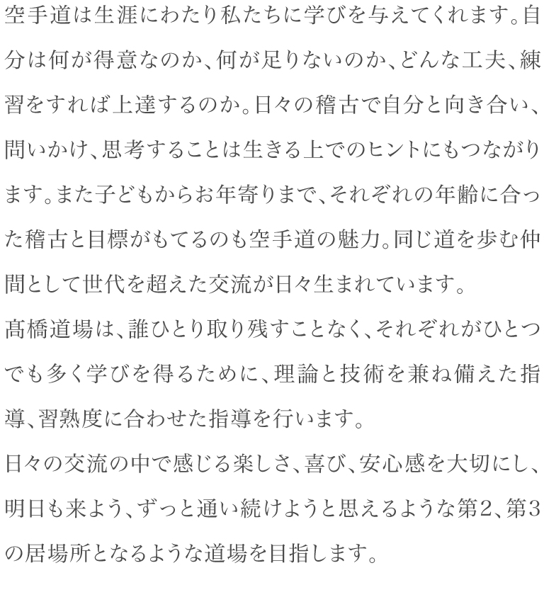 空手道は生涯にわたり私たちに学びを与えてくれます。自分は何が得意なのか、何が足りないのか、どんな工夫、練習をすれば上達するのか。日々の稽古で自分と向き合い、問いかけ、思考することは生きる上でのヒントにもつながります。また子どもからお年寄りまで、それぞれの年齢に合った稽古と目標がもてるのも空手道の魅力。同じ道を歩む仲間として世代を超えた交流が日々生まれています。髙橋道場は、誰ひとり取り残すことなく、それぞれがひとつでも多く学びを得るために、理論と技術を兼ね備えた指導、習熟度に合わせた指導を行います。日々の交流の中で感じる楽しさ、喜び、安心感を大切にし、明日も来よう、ずっと通い続けようと思えるような第2、第3の居場所となるような道場を目指します