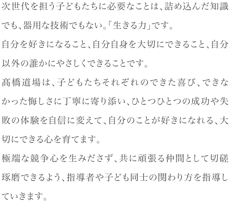 次世代を担う子どもたちに必要なことは、詰め込んだ知識でも、器用な技術でもない。「生きる力」です。自分を好きになること、自分自身を大切にできること、自分以外の誰かにやさしくできることです。髙橋道場は、子どもたちそれぞれのできた喜び、できなかった悔しさに丁寧に寄り添い、ひとつひとつの成功や失敗の体験を自信に変えて、自分のことが好きになれる、大切にできる心を育てます。極端な競争心を生みださず、共に頑張る仲間として切磋琢磨できるよう、指導者や子ども同士の関わり方を指導していきます。