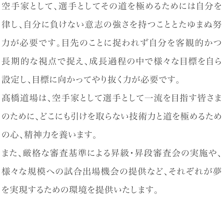 空手家として、選手としてその道を極めるためには自分を律し、自分に負けない意志の強さを持つこととたゆまぬ努力が必要です。目先のことに捉われず自分を客観的かつ長期的な視点で捉え、成長過程の中で様々な目標を自ら設定し、目標に向かってやり抜く力が必要です。髙橋道場は、空手家として選手として一流を目指す皆さまのために、どこにも引けを取らない技術力と道を極めるための心、精神力を養います。また、厳格な審査基準による昇級・昇段審査会の実施や、様々な規模への試合出場機会の提供など、それぞれが夢を実現するための環境を提供いたします。