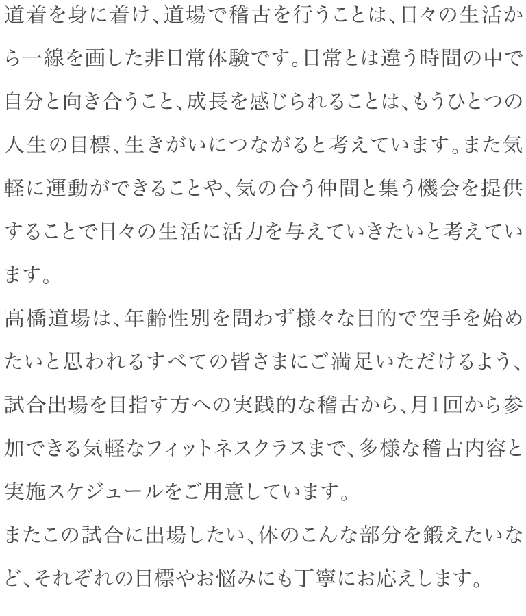 道着を身に着け、道場で稽古を行うことは、日々の生活から一線を画した非日常体験です。日常とは違う時間の中で自分と向き合うこと、成長を感じられることは、もうひとつの人生の目標、生きがいにつながると考えています。また気軽に運動ができることや、気の合う仲間と集う機会を提供することで日々の生活に活力を与えていきたいと考えています。髙橋道場は、年齢性別を問わず様々な目的で空手を始めたいと思われるすべての皆さまにご満足いただけるよう、試合出場を目指す方への実践的な稽古から、月1回から参加できる気軽なフィットネスクラスまで、多様な稽古内容と実施スケジュールをご用意しています。またこの試合に出場したい、体のこんな部分を鍛えたいなど、それぞれの目標やお悩みにも丁寧にお応えします。