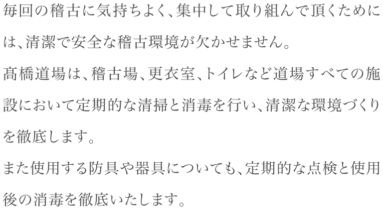 毎回の稽古に気持ちよく、集中して取り組んで頂くためには、清潔で安全な稽古環境が欠かせません。髙橋道場は、稽古場、更衣室、トイレなど道場すべての施設において定期的な清掃と消毒を行い、清潔な環境づくりを徹底します。また使用する防具や器具についても、定期的な点検と使用後の消毒を徹底いたします。