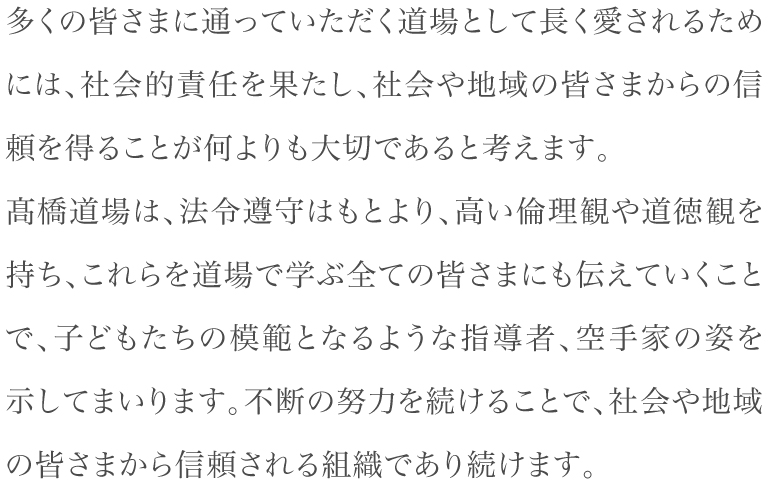 社会や地域の皆さまからの信頼を得ることが何よりも大切であると考えます。髙橋道場は、法令遵守はもとより、高い倫理観や道徳観を持ち、これらを道場で学ぶ全ての皆さまにも伝えていくことで、子どもたちの模範となるような指導者、空手家の姿を示してまいります。不断の努力を続けることで、社会や地域の皆さまから信頼される組織であり続けます。